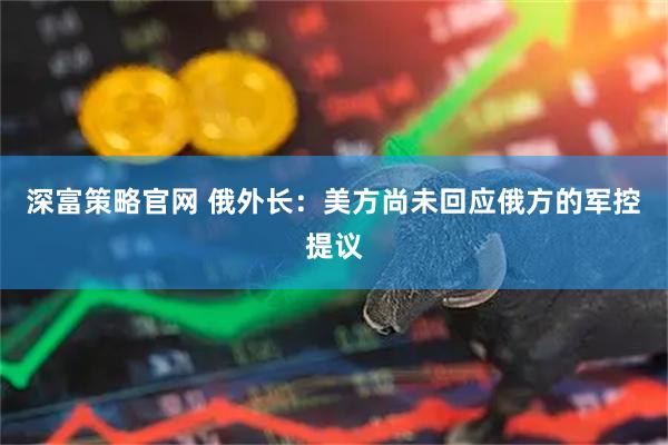 深富策略官网 俄外长：美方尚未回应俄方的军控提议