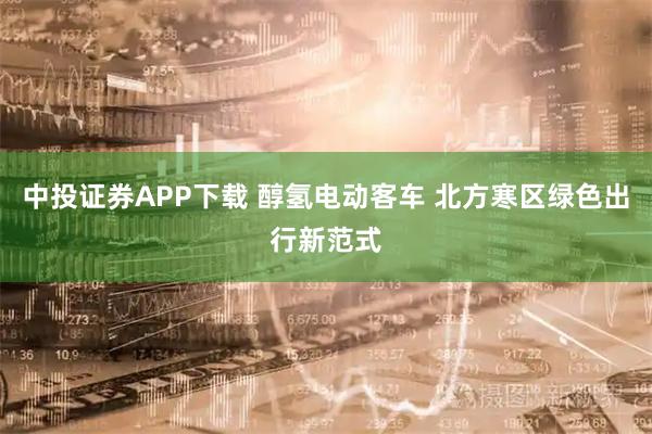 中投证券APP下载 醇氢电动客车 北方寒区绿色出行新范式