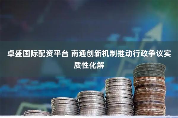 卓盛国际配资平台 南通创新机制推动行政争议实质性化解