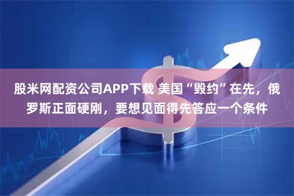 股米网配资公司APP下载 美国“毁约”在先，俄罗斯正面硬刚，要想见面得先答应一个条件