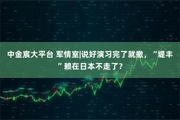 中金宸大平台 军情室|说好演习完了就撤，“堤丰”赖在日本不走了？