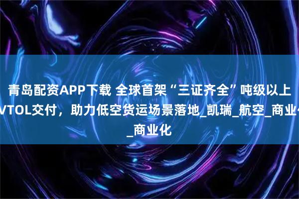 青岛配资APP下载 全球首架“三证齐全”吨级以上eVTOL交付，助力低空货运场景落地_凯瑞_航空_商业化
