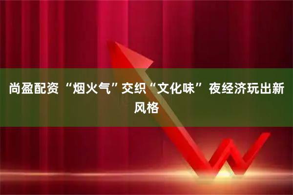 尚盈配资 “烟火气”交织“文化味” 夜经济玩出新风格