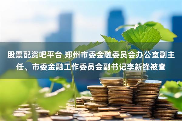 股票配资吧平台 郑州市委金融委员会办公室副主任、市委金融工作委员会副书记李新锋被查