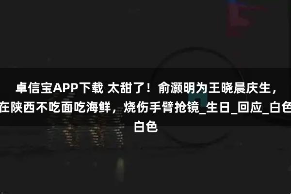 卓信宝APP下载 太甜了！俞灏明为王晓晨庆生，在陕西不吃面吃海鲜，烧伤手臂抢镜_生日_回应_白色