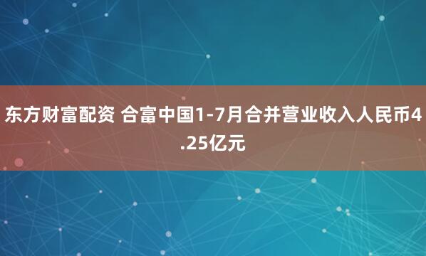 东方财富配资 合富中国1-7月合并营业收入人民币4.25亿元