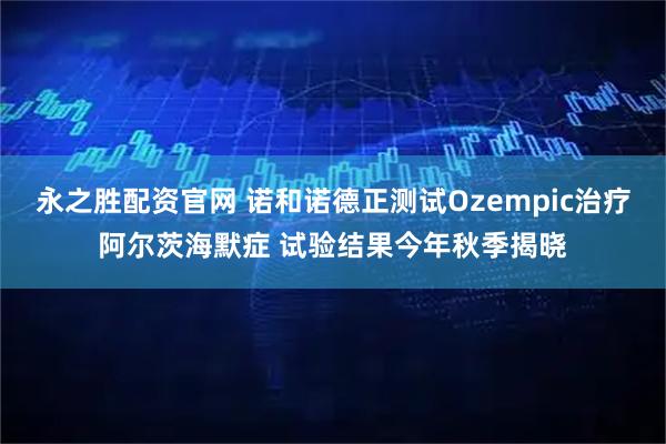 永之胜配资官网 诺和诺德正测试Ozempic治疗阿尔茨海默症 试验结果今年秋季揭晓