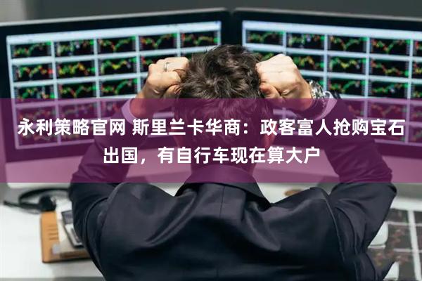 永利策略官网 斯里兰卡华商：政客富人抢购宝石出国，有自行车现在算大户