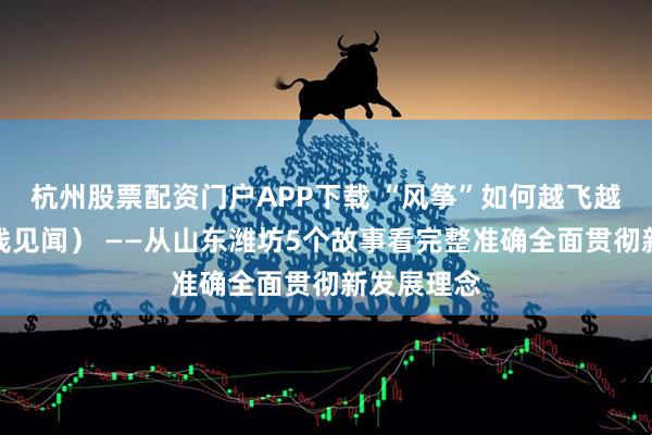 杭州股票配资门户APP下载 “风筝”如何越飞越高？（一线见闻） ——从山东潍坊5个故事看完整准确全面贯彻新发展理念