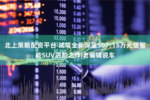 北上策略配资平台 试驾全新深蓝S07:15万元级智能SUV进阶之作|老编辑说车