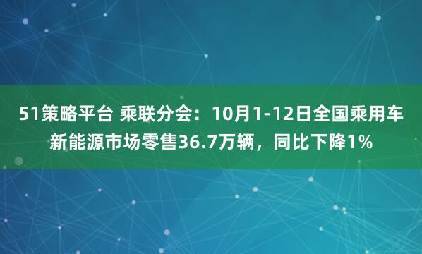 51策略平台 乘联分会:10月1-12日全国乘用车新能源市场零售36.7万辆,同比下降1%