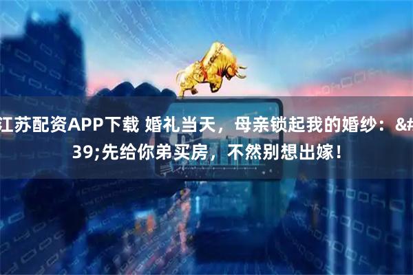江苏配资APP下载 婚礼当天,母亲锁起我的婚纱:'先给你弟买房,不然别想出嫁!
