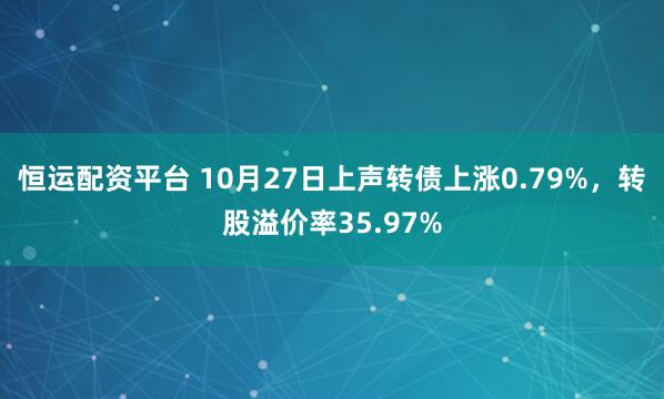 恒运配资平台 10月27日上声转债上涨0.79%,转股溢价率35.97%