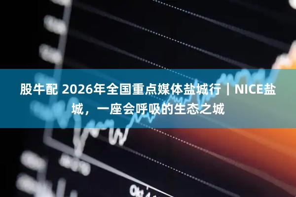 股牛配 2026年全国重点媒体盐城行｜NICE盐城，一座会呼吸的生态之城